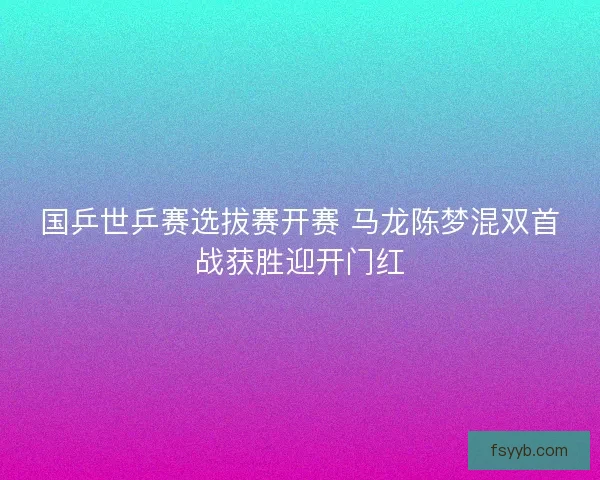国乒世乒赛选拔赛开赛 马龙陈梦混双首战获胜迎开门红