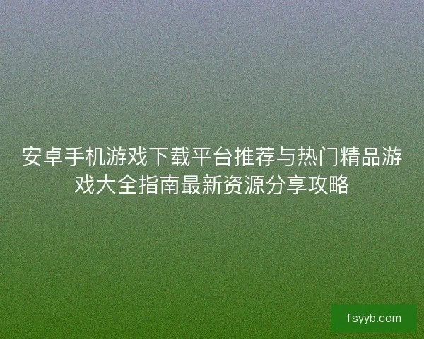安卓手机游戏下载平台推荐与热门精品游戏大全指南最新资源分享攻略