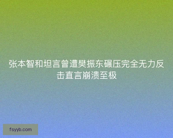 张本智和坦言曾遭樊振东碾压完全无力反击直言崩溃至极