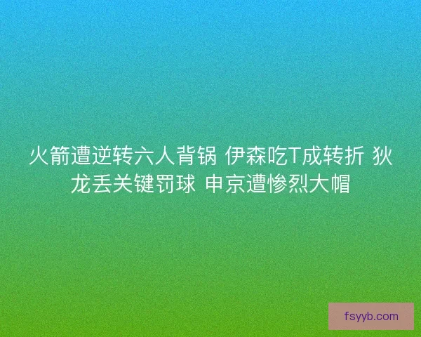 火箭遭逆转六人背锅 伊森吃T成转折 狄龙丢关键罚球 申京遭惨烈大帽
