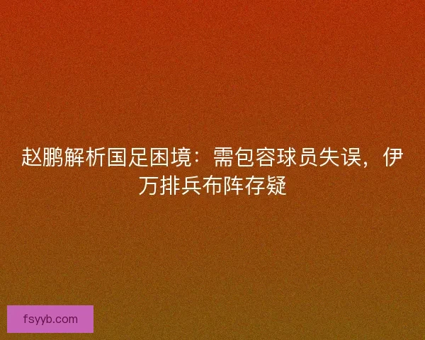赵鹏解析国足困境：需包容球员失误，伊万排兵布阵存疑