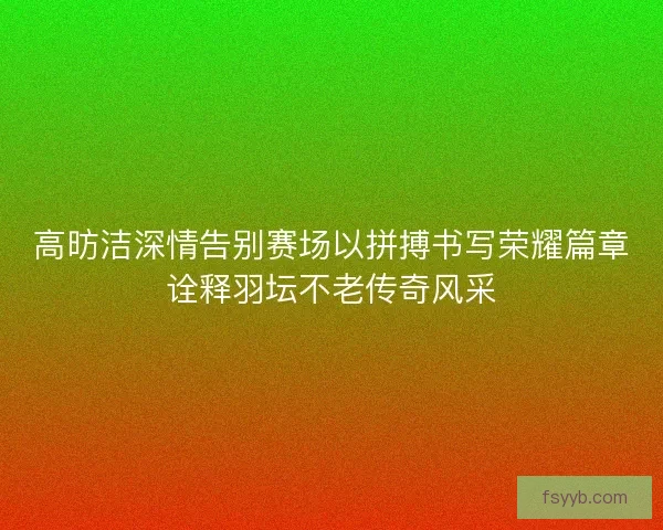 高昉洁深情告别赛场以拼搏书写荣耀篇章诠释羽坛不老传奇风采
