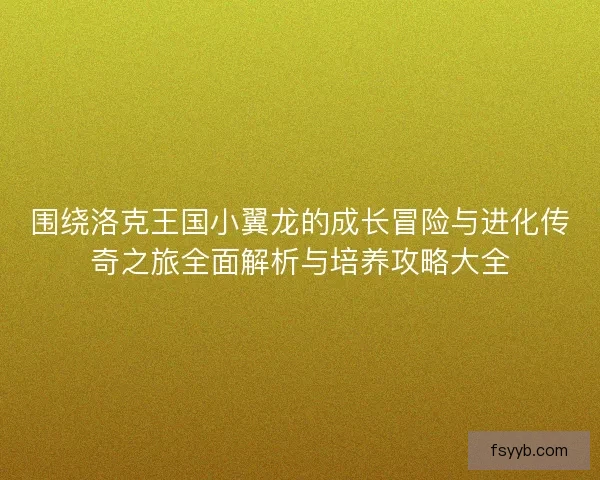 围绕洛克王国小翼龙的成长冒险与进化传奇之旅全面解析与培养攻略大全