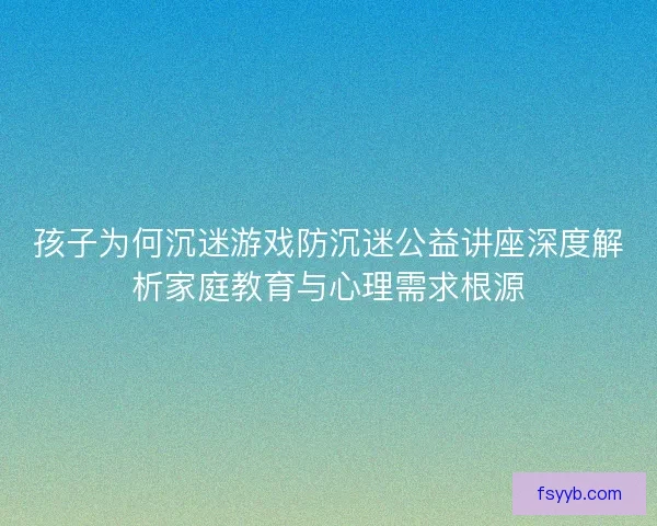孩子为何沉迷游戏防沉迷公益讲座深度解析家庭教育与心理需求根源
