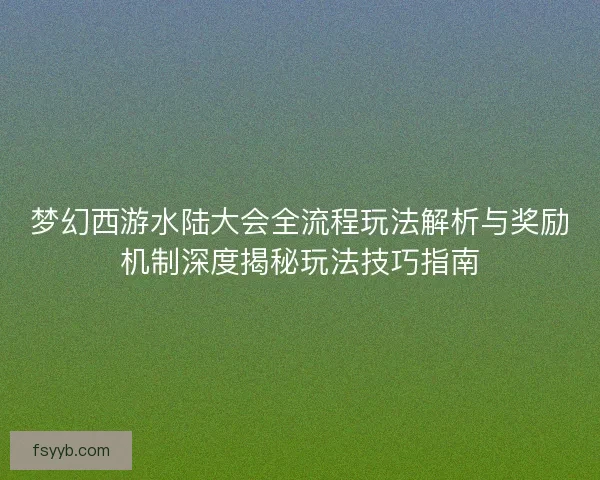 梦幻西游水陆大会全流程玩法解析与奖励机制深度揭秘玩法技巧指南