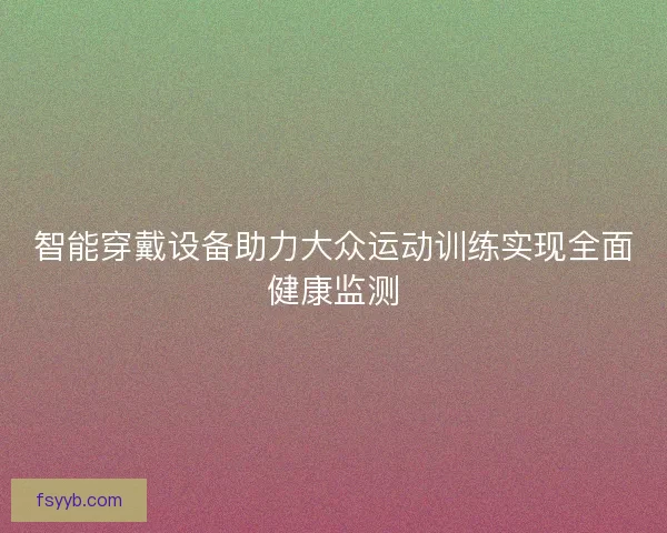 智能穿戴设备助力大众运动训练实现全面健康监测