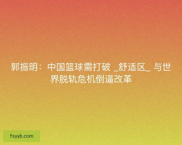 郭振明：中国篮球需打破 _舒适区_ 与世界脱轨危机倒逼改革