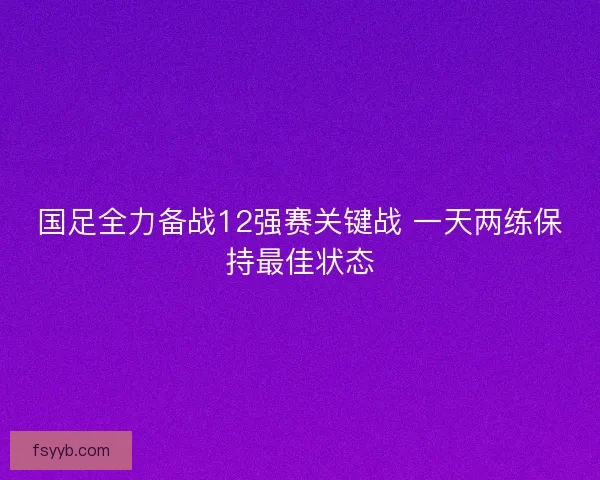 国足全力备战12强赛关键战 一天两练保持最佳状态
