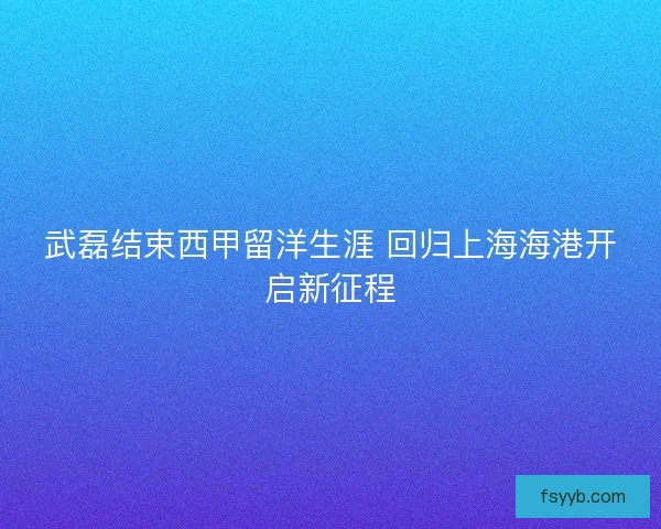 武磊结束西甲留洋生涯 回归上海海港开启新征程